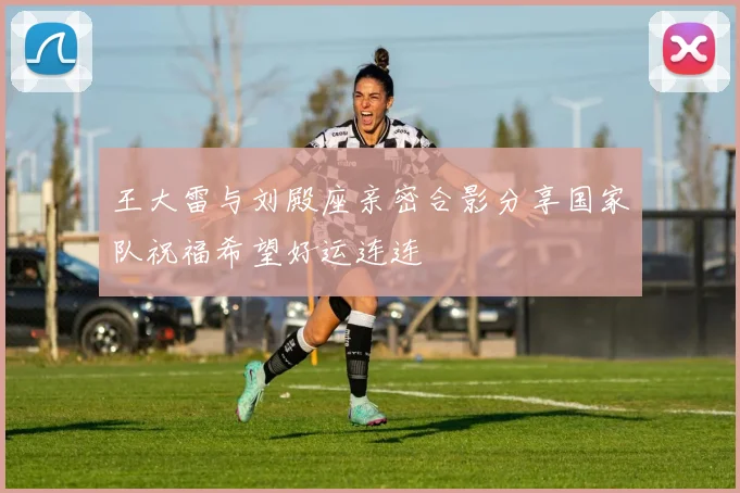 王大雷与刘殿座亲密合影分享国家队祝福希望好运连连