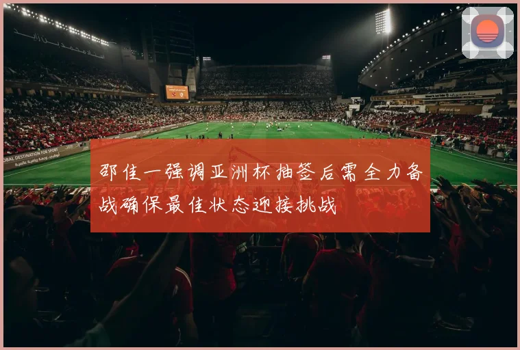 邵佳一强调亚洲杯抽签后需全力备战确保最佳状态迎接挑战