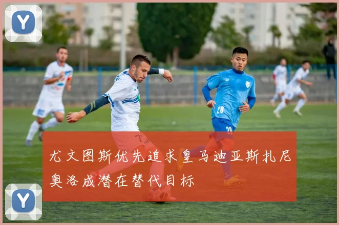 尤文图斯优先追求皇马迪亚斯扎尼奥洛成潜在替代目标