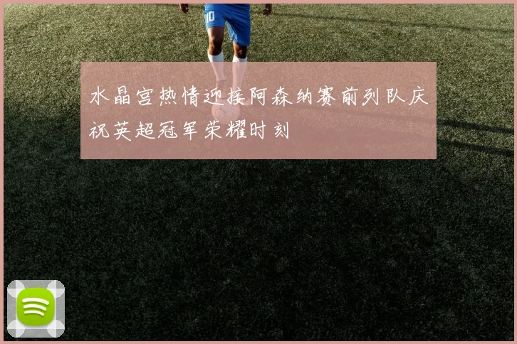 水晶宫热情迎接阿森纳赛前列队庆祝英超冠军荣耀时刻
