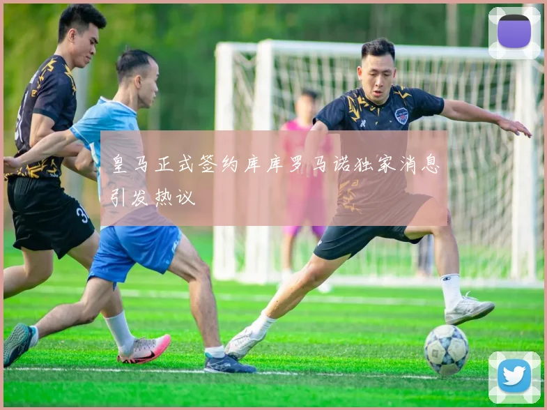 皇马正式签约库库罗马诺独家消息引发热议