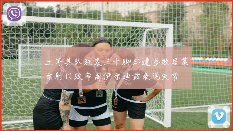 土耳其队狂轰三十脚却遭惨败居莱尔射门效率高伊尔迪兹表现失常