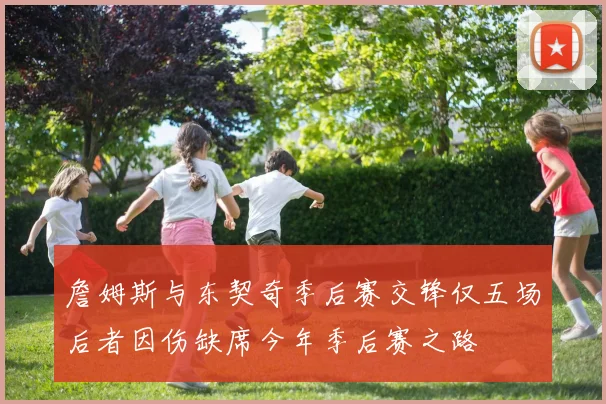 詹姆斯与东契奇季后赛交锋仅五场后者因伤缺席今年季后赛之路