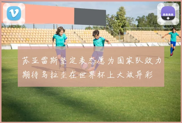 苏亚雷斯坚定表态愿为国家队效力期待乌拉圭在世界杯上大放异彩