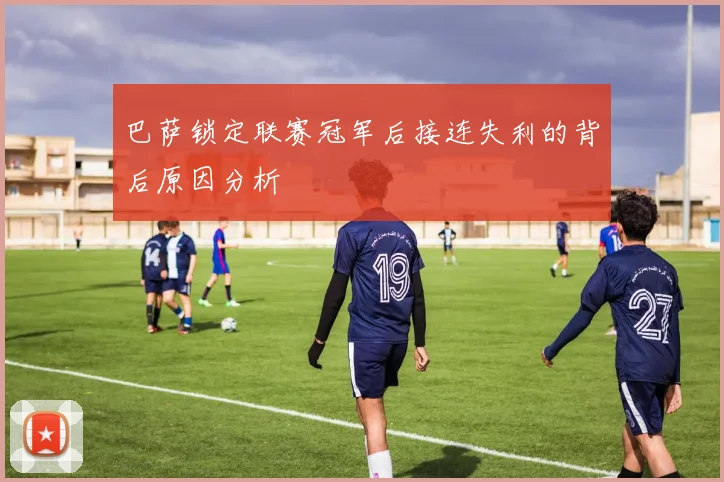 巴萨锁定联赛冠军后接连失利的背后原因分析