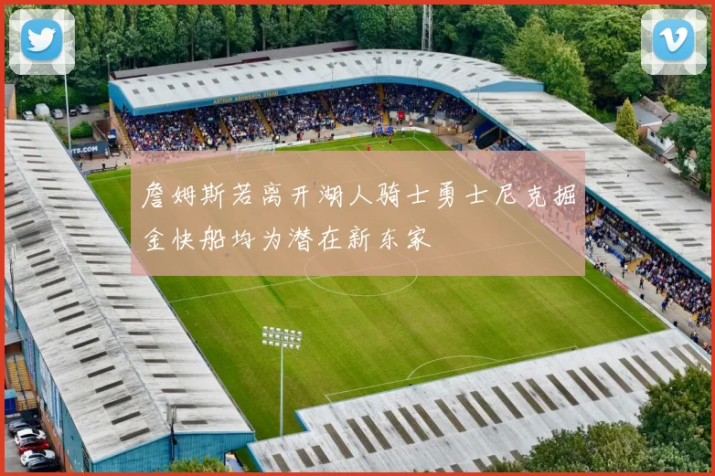 詹姆斯若离开湖人骑士勇士尼克掘金快船均为潜在新东家