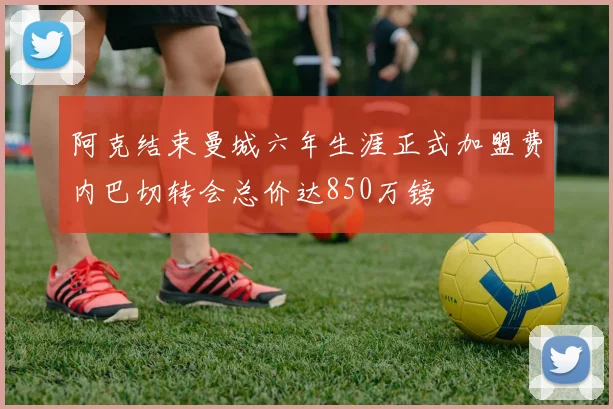 阿克结束曼城六年生涯正式加盟费内巴切转会总价达850万镑