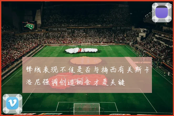 锋线表现不佳是否与梅西有关斯卡洛尼强调创造机会才是关键