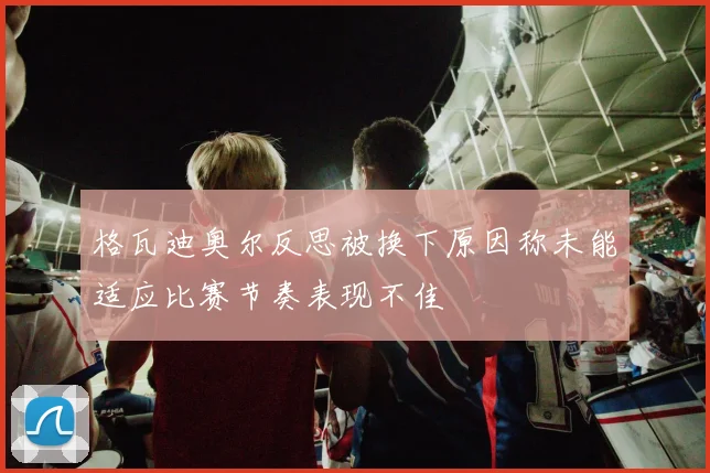 格瓦迪奥尔反思被换下原因称未能适应比赛节奏表现不佳