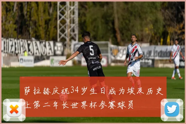 萨拉赫庆祝34岁生日成为埃及历史上第二年长世界杯参赛球员
