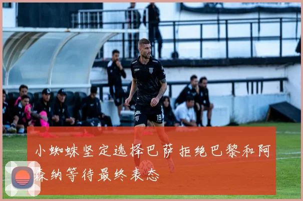 小蜘蛛坚定选择巴萨拒绝巴黎和阿森纳等待最终表态