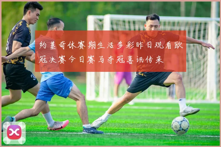 约基奇休赛期生活多彩昨日观看欧冠决赛今日赛马夺冠喜讯传来