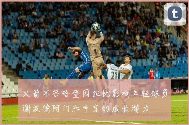 火箭不签哈登因担忧影响年轻球员谢泼德阿门和申京的成长潜力