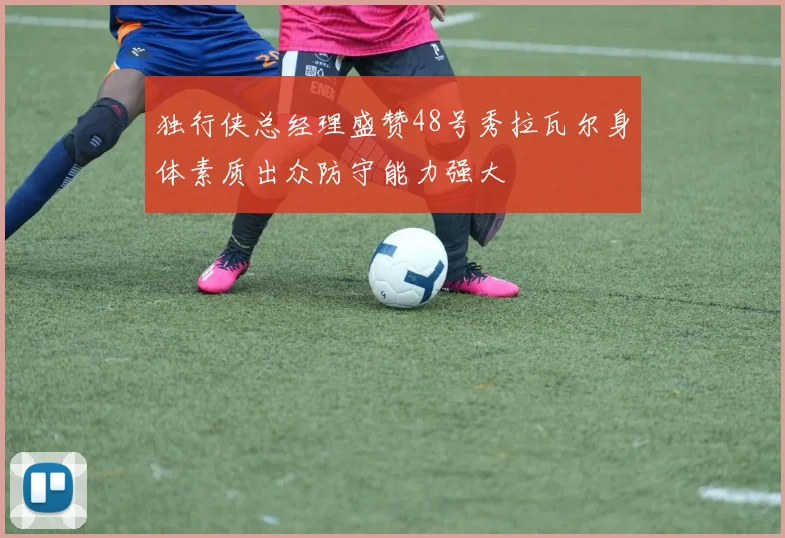 独行侠总经理盛赞48号秀拉瓦尔身体素质出众防守能力强大