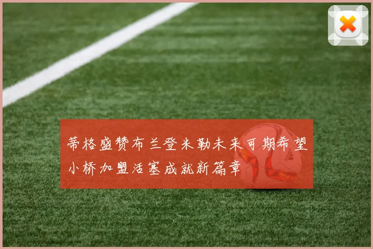 蒂格盛赞布兰登米勒未来可期希望小桥加盟活塞成就新篇章