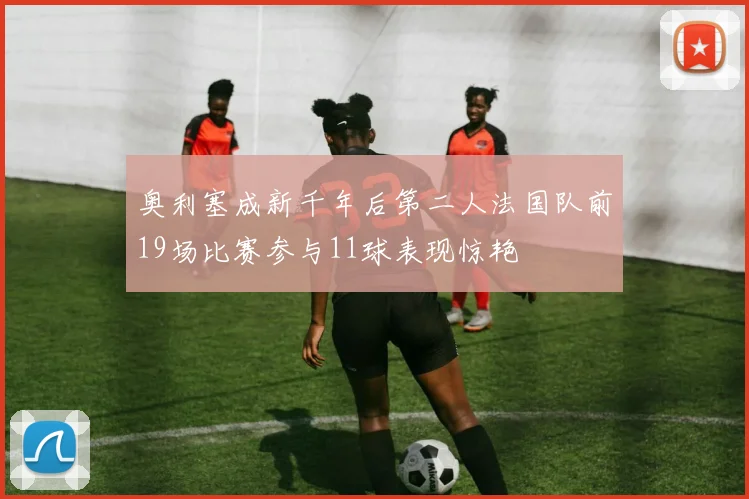 奥利塞成新千年后第二人法国队前19场比赛参与11球表现惊艳