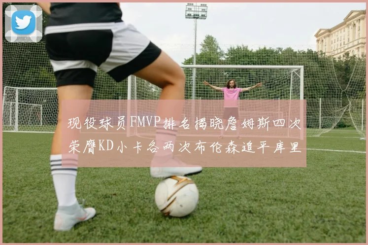 现役球员FMVP排名揭晓詹姆斯四次荣膺KD小卡各两次布伦森追平库里与约基奇