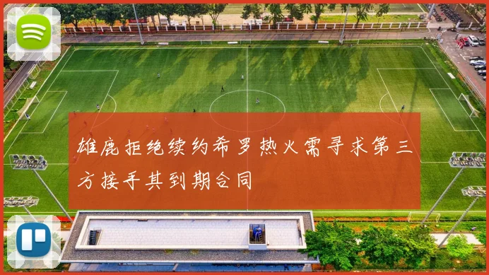 雄鹿拒绝续约希罗热火需寻求第三方接手其到期合同