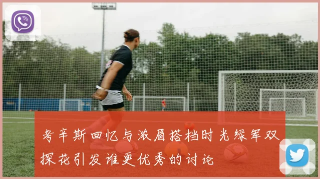 考辛斯回忆与浓眉搭档时光绿军双探花引发谁更优秀的讨论