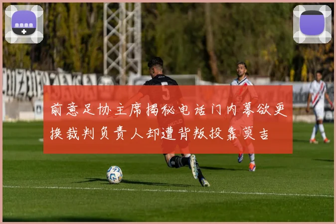前意足协主席揭秘电话门内幕欲更换裁判负责人却遭背叛投靠莫吉