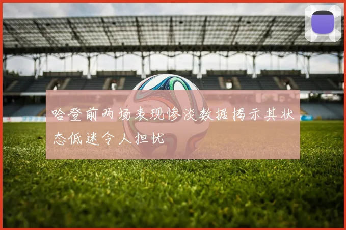 哈登前两场表现惨淡数据揭示其状态低迷令人担忧